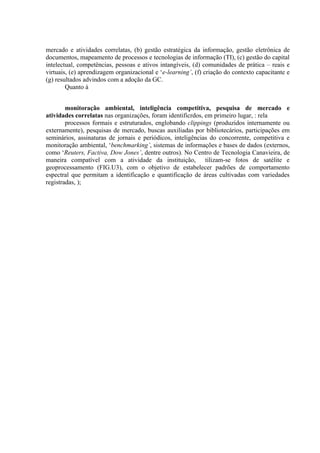 mercado e atividades correlatas, (b) gestão estratégica da informação, gestão eletrônica de
documentos, mapeamento de processos e tecnologias de informação (TI), (c) gestão do capital
intelectual, competências, pessoas e ativos intangíveis, (d) comunidades de prática – reais e
virtuais, (e) aprendizagem organizacional e ‘e-learning’, (f) criação do contexto capacitante e
(g) resultados advindos com a adoção da GC.
Quanto à
monitoração ambiental, inteligência competitiva, pesquisa de mercado e
atividades correlatas nas organizações, foram identificrdos, em primeiro lugar, : rela
processos formais e estruturados, englobando clippings (produzidos internamente ou
externamente), pesquisas de mercado, buscas auxiliadas por bibliotecários, participações em
seminários, assinaturas de jornais e periódicos, inteligências do concorrente, competitiva e
monitoração ambiental, ‘benchmarking’, sistemas de informações e bases de dados (externos,
como ‘Reuters, Factiva, Dow Jones’, dentre outros). No Centro de Tecnologia Canavieira, de
maneira compatível com a atividade da instituição, tilizam-se fotos de satélite e
geoprocessamento (FIG.U3), com o objetivo de estabelecer padrões de comportamento
espectral que permitam a identificação e quantificação de áreas cultivadas com variedades
registradas, );
 