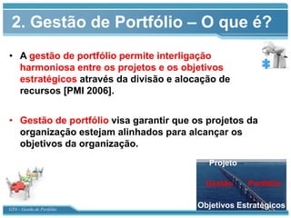 2. Gestão de Portfólio – O que é?
• A gestão de portfólio permite interligação
  harmoniosa entre os projetos e os objetivos
  estratégicos através da divisão e alocação de
  recursos [PMI 2006].


• Gestão de portfólio visa garantir que os projetos da
  organização estejam alinhados para alcançar os
  objetivos da organização.
                                           Projeto

                                          Gestão     Portfólio


GT4 – Gestão de Portfólio
                                        Objetivos Estratégicos
 