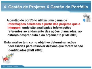 4. Gestão de Projetos X Gestão de Portfólio


      A gestão de portfólio utiliza uma gama de
      informações coletadas a partir dos projetos que o
      integram, onde são analisadas informações
      referentes ao andamento das ações planejadas, ao
      esforço desprendido e ao orçamento [PMI 2006].

  Esta análise tem como objetivo determinar ações
    necessárias para resolver desvios que forem sendo
    identificados [PMI 2006].




GT4 – Gestão de Portfólio
 