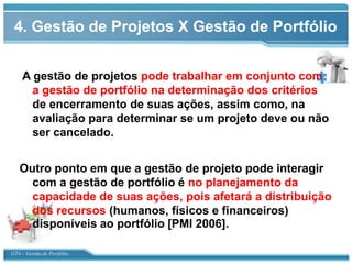 4. Gestão de Projetos X Gestão de Portfólio


    A gestão de projetos pode trabalhar em conjunto com
      a gestão de portfólio na determinação dos critérios
      de encerramento de suas ações, assim como, na
      avaliação para determinar se um projeto deve ou não
      ser cancelado.


   Outro ponto em que a gestão de projeto pode interagir
     com a gestão de portfólio é no planejamento da
     capacidade de suas ações, pois afetará a distribuição
     dos recursos (humanos, físicos e financeiros)
     disponíveis ao portfólio [PMI 2006].

GT4 – Gestão de Portfólio
 