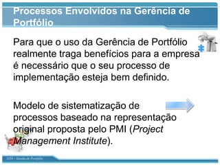 Processos Envolvidos na Gerência de
    Portfólio
    Para que o uso da Gerência de Portfólio
    realmente traga benefícios para a empresa
    é necessário que o seu processo de
    implementação esteja bem definido.

    Modelo de sistematização de
    processos baseado na representação
    original proposta pelo PMI (Project
    Management Institute).
GT4 – Gestão de Portfólio
 