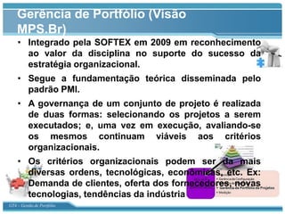 Gerência de Portfólio (Visão
    MPS.Br)
    • Integrado pela SOFTEX em 2009 em reconhecimento
      ao valor da disciplina no suporte do sucesso da
      estratégia organizacional.
    • Segue a fundamentação teórica disseminada pelo
      padrão PMI.
    • A governança de um conjunto de projeto é realizada
      de duas formas: selecionando os projetos a serem
      executados; e, uma vez em execução, avaliando-se
      os mesmos continuam viáveis aos critérios
      organizacionais.
    • Os critérios organizacionais podem ser da mais
      diversas ordens, tecnológicas, econômicas, etc. Ex:
      Demanda de clientes, oferta dos fornecedores, novas
      tecnologias, tendências da indústria
GT4 – Gestão de Portfólio
 