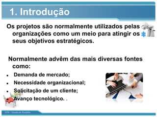 1. Introdução
 Os projetos são normalmente utilizados pelas
  organizações como um meio para atingir os
  seus objetivos estratégicos.

   Normalmente advêm das mais diversas fontes
    como:
       Demanda de mercado;
       Necessidade organizacional;
       Solicitação de um cliente;
       Avanço tecnológico. .

GT4 – Gestão de Portfólio
 