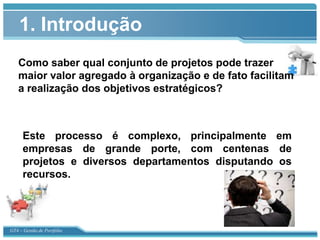 1. Introdução
   Como saber qual conjunto de projetos pode trazer
   maior valor agregado à organização e de fato facilitam
   a realização dos objetivos estratégicos?



      Este processo é complexo, principalmente em
      empresas de grande porte, com centenas de
      projetos e diversos departamentos disputando os
      recursos.

                                                 0


GT4 – Gestão de Portfólio
 