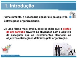 1. Introdução

  Primeiramente, é necessário chegar até os objetivos
   estratégicos organizacionais.


  De uma forma mais ampla, pode-se dizer que a gestão
    de um portfólio envolve as atividades com o objetivo
    de assegurar que os investimentos alcancem os
    objetivos estratégicos definidos pela organização.




GT4 – Gestão de Portfólio
 