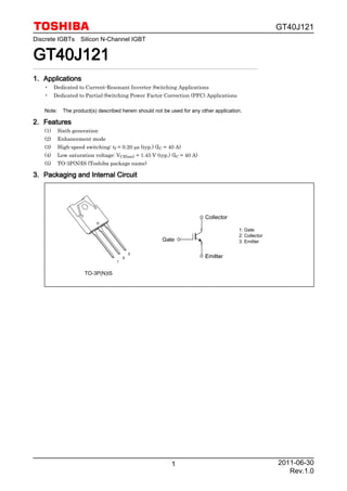 GT40J121
1
Discrete IGBTs Silicon N-Channel IGBT
GT40J121GT40J121GT40J121GT40J121
1.1.1.1. ApplicationsApplicationsApplicationsApplications
• Dedicated to Current-Resonant Inverter Switching Applications
• Dedicated to Partial-Switching Power Factor Correction (PFC) Applications
Note: The product(s) described herein should not be used for any other application.
2.2.2.2. FeaturesFeaturesFeaturesFeatures
(1) Sixth generation
(2) Enhancement mode
(3) High-speed switching: tf = 0.20 µs (typ.) (IC = 40 A)
(4) Low saturation voltage: VCE(sat) = 1.45 V (typ.) (IC = 40 A)
(5) TO-3P(N)IS (Toshiba package name)
3.3.3.3. Packaging and Internal CircuitPackaging and Internal CircuitPackaging and Internal CircuitPackaging and Internal Circuit
1: Gate
2: Collector
3: Emitter
TO-3P(N)IS
2011-06-30
Rev.1.0
 