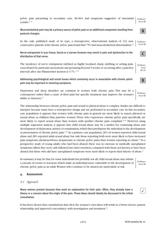 pelvic pain presenting to secondary care, 38–84% had symptoms suggestive of interstitial                    Evidence
cystitis.13–15                                                                                               level III


Musculoskeletal pain may be a primary source of pelvic pain or an additional component resulting from
                                                                                                                 B
postural changes.

In the only published study of its type, a retrospective, observational analysis of 132 non-                Evidence
consecutive patients with chronic pelvic pain found that 75% had musculoskeletal abnormalities.16            level III


Nerve entrapment in scar tissue, fascia or a narrow foramen may result in pain and dysfunction in the
                                                                                                                 C
distribution of that nerve.

The incidence of nerve entrapment (defined as highly localised, sharp, stabbing or aching pain,             Evidence
exacerbated by particular movements and persisting beyond 5 weeks or occurring after a pain-free                level
                                                                                                               III–IV
interval) after one Pfannenstiel incision is 3.7%.17,18

Addressing psychological and social issues which commonly occur in association with chronic pelvic
                                                                                                                 B
pain may be important in resolving symptoms.

Depression and sleep disorders are common in women with chronic pain. This may be a
                                                                                                            Evidence
consequence rather than a cause of their pain but specific treatment may improve the woman’s                 level III
ability to function.19

The relationship between chronic pelvic pain and sexual or physical abuse is complex. Studies are difficult to
interpret because many have a retrospective design and are performed in secondary care. In this secondary
care population it appears that women with chronic pain in general are more likely to report physical or
sexual abuse as children than pain-free women.Those who experience chronic pelvic pain specifically are
more likely to report sexual abuse than women with another chronic pain complaint.20–23 However, using
multiple regression analysis, it appears that child sexual abuse may be a marker for continuing abuse and
development of depression,anxiety or somatisation,which then predispose the individual to the development
or presentation of chronic pelvic pain.24,25 In a primary care population, 26% of women reported child sexual
abuse and 28% reported adult sexual abuse but only those reporting both were more likely to have increased
pain symptoms (dysmenorrhoea, dyspareunia or chronic pelvic pain) than women reporting no abuse.26 In a
prospective study of young adults who had been abused, there was no increase in medically unexplained
symptoms (albeit they were only followed into their twenties), compared with those not known to have been
abused, but those who did have unexplained symptoms were more likely to report their history of abuse.27

In summary, it may be that, for some individuals but probably not all, child sexual abuse may initiate
                                                                                                            Evidence
a cascade of events or reactions which make an individual more vulnerable to the development of              level III
chronic pelvic pain as an adult.Women who continue to be abused are particularly at risk

4.    Assessment

4.1 Approach

Many women present because they want an explanation for their pain. Often, they already have a
theory or a concern about the origin of the pain. These ideas should ideally be discussed in the initial
consultation.

It has been shown that consultations that elicit the woman’s own ideas will result in a better doctor–patient
relationship and improved concordance with investigation and treatment.28



                                                       3 of 12                                  RCOG Guideline No. 41
 