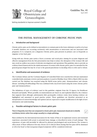 Guideline No. 41
                                                                                                        April 2005




        THE INITIAL MANAGEMENT OF CHRONIC PELVIC PAIN

1.   Introduction and background

Chronic pelvic pain can be defined as intermittent or constant pain in the lower abdomen or pelvis of at least
6 months’ duration, not occurring exclusively with menstruation or intercourse and not associated with
pregnancy. It is a symptom, not a diagnosis. Chronic pelvic pain presents in primary care as frequently as
migraine or low back pain.1

Living with any chronic pain carries a heavy economic and social price. Aiming for accurate diagnosis and
effective management from the first presentation may help to reduce the disruption of the woman’s life and
may avoid an endless succession of referrals, investigations and operations.This guideline aims to provide an
evidence-based framework for the initial assessment of women with chronic pelvic pain. It is intended for the
general gynaecologist but may be of use to the general practitioner in deciding when to refer and to whom.

2.   Identification and assessment of evidence

The Cochrane Library and the Cochrane Register of Controlled Trials were searched for relevant randomised
controlled trials,systematic reviews and meta-analyses.A search of Medline from 1966 to March 2004 was also
carried out. The database was searched using the MeSH terms ‘pelvic pain’, ‘dysmenorrhoea’ and ‘chronic
disease’, including all subheadings.This was combined with a keyword search using the terms ‘chronic pelvic
pain’ and ‘dysmenorrhoea’.

The definitions of types of evidence used in this guideline originate from the US Agency for Healthcare
Research and Quality. Where possible, recommendations are based on, and explicitly linked to, the evidence
that supports them although, unfortunately, little good-quality evidence exists. Areas lacking evidence are
highlighted and annotated as ‘good practice points’. These guidelines are therefore presented as an
interpretation of current knowledge and opinion and are expected to require modification in the light of new
information and understanding.

3.   Possible aetiological factors in chronic pelvic pain

There is frequently more than one component to chronic pelvic pain. Assessment should aim to identify
contributory factors rather than assign causality to a single pathology.

Pain is defined by the International Association for the Study of Pain as ‘an unpleasant sensory and emotional
experience associated with actual or potential tissue damage, or described in terms of such damage’.2 The
experience of pain will inevitably be affected by physical, psychological and social factors. The woman is
often aware of these influences but may choose not to discuss them, fearing that her pain will be dismissed
as ‘all in her head’ or that non-gynaecological symptoms will be considered irrelevant.


                                                      1 of 12                                 RCOG Guideline No. 41
 