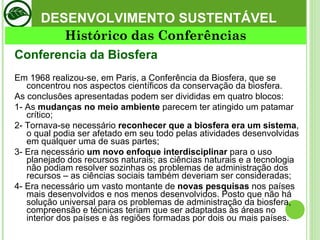 DESENVOLVIMENTO SUSTENTÁVEL Conferencia da Biosfera  Em 1968 realizou-se, em Paris, a Conferência da Biosfera, que se concentrou nos aspectos científicos da conservação da biosfera.  As conclusões apresentadas podem ser divididas em quatro blocos:  1- As  mudanças no meio ambiente  parecem ter atingido um patamar crítico; 2- Tornava-se necessário  reconhecer que a biosfera era um sistema , o qual podia ser afetado em seu todo pelas atividades desenvolvidas em qualquer uma de suas partes; 3- Era necessário  um novo enfoque interdisciplinar  para o uso planejado dos recursos naturais; as ciências naturais e a tecnologia não podiam resolver sozinhas os problemas de administração dos recursos – as ciências sociais também deveriam ser consideradas; 4- Era necessário um vasto montante de  novas pesquisas  nos países mais desenvolvidos e nos menos desenvolvidos. Posto que não há solução universal para os problemas de administração da biosfera, compreensão e técnicas teriam que ser adaptadas às áreas no interior dos países e às regiões formadas por dois ou mais países.  Histórico das Conferências 