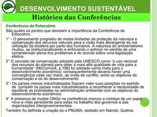 DESENVOLVIMENTO SUSTENTÁVEL Conferência de Estocolmo São quatro os pontos que denotam a importância da Conferência de Estocolmo: 1° - O pensamento progrediu de metas limitadas de proteção da natureza e conservação dos recursos naturais para a visão mais abrangente da má utilização da biosfera por parte dos humanos. A natureza do ambientalismo mudou, se institucionalizando e enfocando o esforço no sentido de uma compreensão plena dos problemas e do acordo sobre uma legislação efetiva.  2° O conceito de conservação adotado pela UNESCO como “o uso racional dos recursos do planeta para obter a mais alta qualidade de vida para a humanidade” (McCormick, p.156) foi adotado como meta para o desenvolvimento econômico; consequentemente deveria haver uma convergência cada vez maior, ao invés de conflito, entre os objetivos da conservação e os do desenvolvimento.  3°- Os países menos industrializados fizeram valer suas posições no sentido de  compelir os países mais industrializados a reconhecer a necessidade de equilibrar as prioridades na administração ambiental com os objetivos do desenvolvimento econômico.  4° A presença de muitas ONGs na conferência marcou o começo de um papel novo e mais persistente para estas no trabalho dos governos e das organizações intergovernamentais.  Também foi definida a criação do o PNUMA, sediado em Nairobi, Quênia.  Histórico das Conferências 