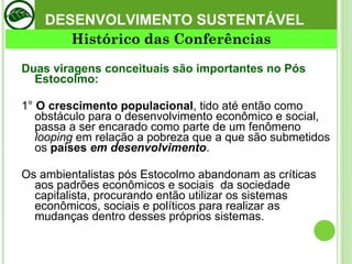 DESENVOLVIMENTO SUSTENTÁVEL Duas viragens conceituais são importantes no Pós Estocolmo: 1°  O crescimento populacional , tido até então como obstáculo para o desenvolvimento econômico e social, passa a ser encarado como parte de um fenômeno  looping  em relação a pobreza que a que são submetidos os  países  em desenvolvimento .  Os ambientalistas pós Estocolmo abandonam as críticas aos padrões econômicos e sociais  da sociedade capitalista, procurando então utilizar os sistemas econômicos, sociais e políticos para realizar as mudanças dentro desses próprios sistemas.  Histórico das Conferências 