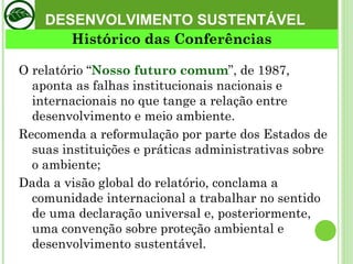 DESENVOLVIMENTO SUSTENTÁVEL O relatório “ Nosso futuro comum ”, de 1987, aponta as falhas institucionais nacionais e internacionais no que tange a relação entre desenvolvimento e meio ambiente.  Recomenda a reformulação por parte dos Estados de suas instituições e práticas administrativas sobre o ambiente;  Dada a visão global do relatório, conclama a comunidade internacional a trabalhar no sentido de uma declaração universal e, posteriormente, uma convenção sobre proteção ambiental e desenvolvimento sustentável.  Histórico das Conferências 