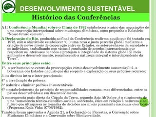 DESENVOLVIMENTO SUSTENTÁVEL A II  Conferência Mundial sobre o Clima de 1992  estabeleceu o início das negociações de uma convenção internacional sobre mudanças climáticas, como propunha o Relatório “Nosso futuro comum”.  A Declaração do Rio , produzida ao final da Conferência reafirma aquilo que foi tratado em 1972, com o objetivo de estabelecer “(...) uma nova e justa parceria global mediante a criação de novos níveis de cooperação entre os Estados, os setores-chaves da sociedade e os indivíduos, trabalhando com vistas à conclusão de acordos internacionais que respeitem os interesses de todos e protejam a integridade do sistema global de meio ambiente e desenvolvimento, reconhecendo a natureza integral e interdependente da Terra”. Entre seus princípios estão:  1°-  o ser humano no centro da preocupações com o desenvolvimento sustentável; 2- a Soberania dos Estados naquilo que diz respeito a exploração de seus próprios recursos;  3- os direitos intra e inter geracionais;  4° a erradicação da pobreza;  5° reduzir e eliminar padrões insustentáveis.  6° o estabelecimento do principio de responsabilidades comuns, mas diferenciadas, entre os países desenvolvidos e em desenvolvimento.  A consequencia mais direta da Cúpula da Terra, segundo Aziz Ab´Saber, é o surgimento de uma “consciência técnico-científico-social e, sobretudo, ética em relação à natureza e ao futuro que ultrapassa as tomadas de decisões nos níveis puramente nacionais e/ou locais” (Programa Roda Vida: 07/06/1992).  Também foram aprovadas a Agenda 21, a Declaração de Florestas, a Convenção sobre Mudanças Climáticas e a Convenção sobre Biodiversidade.  Histórico das Conferências 