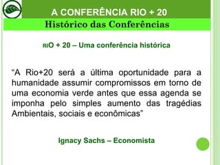RI O + 20 – Uma conferência histórica “ A Rio+20 será a última oportunidade para a humanidade assumir compromissos em torno de uma economia verde antes que essa agenda se imponha pelo simples aumento das tragédias Ambientais, sociais e econômicas”   Ignacy Sachs – Economista A CONFERÊNCIA RIO + 20 Histórico das Conferências 