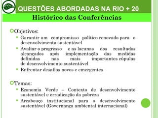 Objetivos: Garantir um compromisso político renovado para o desenvolvimento sustentável Avaliar o progresso e as lacunas dos resultados alcançados após implementação das medidas definidas nas mais importantes cúpulas de desenvolvimento sustentável  Enfrentar desafios novos e emergentes Temas:  Economia Verde – Contexto de desenvolvimento sustentável e erradicação da pobreza Arcabouço institucional para o desenvolvimento sustentável (Governança ambiental internacional) Histórico das Conferências QUESTÕES ABORDADAS NA RIO + 20 