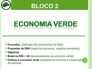 BLOCO 2  Conceitos   (Definição dos documentos da ONU) Propostas da ONU  (papel dos governos,  quadros normativos) Objetivos  Brasil na RIO + 20  (desdobramentos da economia verde) Críticas à economia verde  (problema do consumo e erradicação da pobreza) 