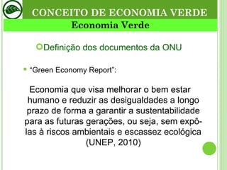 CONCEITO DE ECONOMIA VERDE Definição dos documentos da ONU  “ Green Economy Report”: Economia que visa melhorar o bem estar humano e reduzir as desigualdades a longo prazo de forma a garantir a sustentabilidade para as futuras gerações, ou seja, sem expô-las à riscos ambientais e escassez ecológica (UNEP, 2010) Economia Verde 
