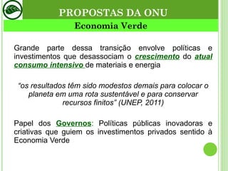 Economia Verde Grande parte dessa transição envolve políticas e investimentos que desassociam o  crescimento   do  atual   consumo intensivo  de materiais e energia “ os resultados têm sido modestos demais para colocar o planeta em uma rota sustentável e para conservar recursos finitos” (UNEP, 2011) Papel dos  Governos :  Políticas públicas inovadoras e criativas que guiem os investimentos privados sentido à Economia Verde PROPOSTAS DA ONU 