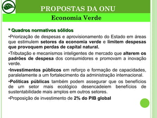 º Quadros normativos sólidos • Priorização de despesas e aprovisionamento do Estado em áreas que estimulem  setores da economia verde   e  limitem despesas que provoquem perdas de capital natural. • Tributação e mecanismos inteligentes de mercado que  alterem os padrões de despesa  dos consumidores e promovam a inovação verde. • Investimentos públicos  em reforço e formação de capacidades, paralelamente a um fortalecimento da administração internacional. • Políticas públicas  também podem assegurar que os benefícios de um setor mais ecológico desencadeiem benefícios de sustentabilidade mais amplos em outros setores. • Proposição de investimento de  2% do PIB global Economia Verde PROPOSTAS DA ONU 
