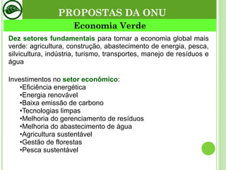Dez setores fundamentais  para tornar a economia global mais verde: agricultura, construção, abastecimento de energia, pesca, silvicultura, indústria, turismo, transportes, manejo de resíduos e água Investimentos no  setor econômico : • Eficiência energética  • Energia renovável • Baixa emissão de carbono • Tecnologias limpas • Melhoria do gerenciamento de resíduos • Melhoria do abastecimento de água • Agricultura sustentável  • Gestão de florestas • Pesca sustentável Economia Verde PROPOSTAS DA ONU 