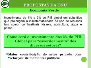 Investimento de 1% a 2% do PIB global em subsídios que prolongam a insustentabilidade do uso de recursos tais como: combustíveis fósseis, agricultura, água e pesca . Economia Verde Como será o investimento dos 2% do PIB Global para “esverdeamento” dos diversos setores? Maior contribuição do setor privado com “reforços” de montantes públicos PROPOSTAS DA ONU 