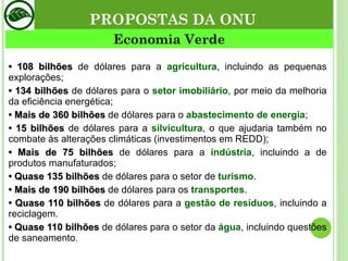 •  108 bilhões  de dólares para a  agricultura , incluindo as pequenas explorações; •  134 bilhões  de dólares para o  setor imobiliário , por meio da melhoria da eficiência energética; •  Mais de 360 bilhões  de dólares para o  abastecimento de energia ; •  15 bilhões  de dólares para a  silvicultura , o que ajudaria também no combate às alterações climáticas (investimentos em REDD);  •  Mais de 75 bilhões  de dólares para a  indústria , incluindo a de produtos manufaturados; •  Quase 135 bilhões  de dólares para o setor de  turismo . •  Mais de 190 bilhões  de dólares para os  transportes . •  Quase 110 bilhões  de dólares para a  gestão de resíduos , incluindo a reciclagem. •  Quase 110 bilhões  de dólares para o setor da  água , incluindo questões de saneamento. Economia Verde PROPOSTAS DA ONU 