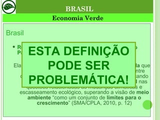 Brasil Relatório de Economia Verde do Estado de São Paulo  (SMA, 2010): Ela é apontada como sendo, na prática, uma  agenda  que visa  transformar a abordagem  das relações entre desenvolvimento e crescimento econômico, buscando vetores para um  crescimento mais sustentável  nas questões relacionadas às mudanças climáticas e escasseamento ecológico, superando a visão de  meio ambiente  “como um conjunto de  limites para o crescimento ” (SMA/CPLA, 2010, p. 12) Economia Verde BRASIL ESTA DEFINIÇÃO PODE SER PROBLEMÁTICA! 