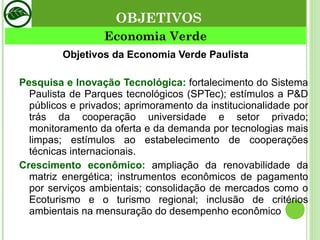 Objetivos da Economia Verde Paulista Pesquisa e Inovação Tecnológica:  fortalecimento do Sistema Paulista de Parques tecnológicos (SPTec); estímulos a P&D públicos e privados; aprimoramento da institucionalidade por trás da cooperação universidade e setor privado; monitoramento da oferta e da demanda por tecnologias mais limpas; estímulos ao estabelecimento de cooperações técnicas internacionais. Crescimento econômico:   ampliação da renovabilidade da matriz energética; instrumentos econômicos de pagamento por serviços ambientais; consolidação de mercados como o Ecoturismo e o turismo regional; inclusão de critérios ambientais na mensuração do desempenho econômico Economia Verde OBJETIVOS 