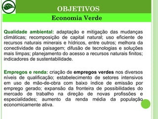 Economia Verde Qualidade ambiental:   adaptação e mitigação das mudanças climáticas; recomposição de capital natural; uso eficiente de recursos naturais minerais e hídricos, entre outros; melhora da conectividade da paisagem; difusão de tecnologias e soluções mais limpas; planejamento do acesso a recursos naturais finitos; indicadores de sustentabilidade. Empregos e renda:  criação de  empregos verdes  nos diversos níveis de qualificação; estabelecimento de setores intensivos em uso de mão-de-obra com baixo índice de emissão por emprego gerado; expansão da fronteira de possibilidades do mercado de trabalho na direção de novas profissões e especialidades; aumento da renda média da população economicamente ativa. OBJETIVOS 