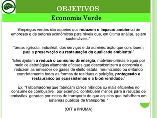 Economia Verde “ Empregos verdes são aqueles que  reduzem o impacto ambiental  de empresas e de setores econômicos para níveis que, em última análise, sejam sustentáveis.”  “ áreas agrícola, industrial, dos serviços e da administração que contribuem para a  preservação ou restauração da qualidade ambiental .” “ Eles ajudam  a reduzir o consumo de energia , matérias-primas e água por meio de estratégias altamente eficazes que descarbonizam a economia e reduzem as emissões de gases de efeito estufa, minimizando ou evitando completamente todas as formas de resíduos e poluição,  protegendo e restaurando os ecossistemas e a biodiversidade. ” Ex: “Trabalhadores que fabricam carros híbridos ou mais eficientes no consumo de combustível, por exemplo, contribuem menos para a redução de emissões  geradas por meios de transporte do que aqueles que trabalham em sistemas públicos de transportes “ (OIT e PNUMA) OBJETIVOS 