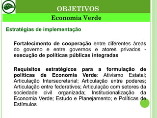 Estratégias de implementação Fortalecimento de cooperação  entre diferentes áreas do governo e entre governos e atores privados -  execução de políticas públicas integradas Requisitos estratégicos para a formulação de políticas de Economia Verde : Ativismo Estatal; Articulação Intersecretarial; Articulação entre poderes; Articulação entre federativos; Articulação com setores da sociedade civil organizada; Institucionalização da Economia Verde; Estudo e Planejamento; e Políticas de Estímulos Economia Verde OBJETIVOS 