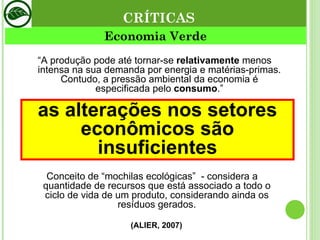 Economia Verde (ALIER, 2007) “ A produção pode até tornar-se  relativamente  menos intensa na sua demanda por energia e matérias-primas. Contudo, a pressão ambiental da economia é especificada pelo  consumo .” Conceito de “mochilas ecológicas”  - considera a quantidade de recursos que está associado a todo o ciclo de vida de um produto, considerando ainda os resíduos gerados. CRÍTICAS as alterações nos setores econômicos são insuficientes 