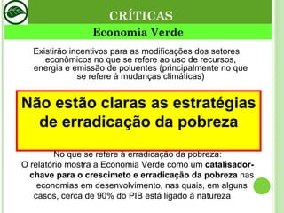 Economia Verde Existirão incentivos para as modificações dos setores econômicos no que se refere ao uso de recursos, energia e emissão de poluentes (principalmente no que se refere à mudanças climáticas) No que se refere à erradicação da pobreza: O relatório mostra a Economia Verde como um  catalisador-chave para o crescimeto e erradicação da pobreza  nas economias em desenvolvimento, nas quais, em alguns casos, cerca de 90% do PIB está ligado à natureza  ou a recursos naturais tais como a água potável. CRÍTICAS Não estão claras as estratégias de erradicação da pobreza 