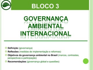 BLOCO 3  Definição  (governança) Reflexões  (medidas de implementação e reformas)  Objetivos da governança ambiental no Brasil  (marcos, contrastes, perspectivas e participação) Recomendações  (governança global e questões) 