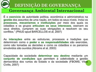 DEFINIÇÃO DE GOVERNANÇA Governança Ambiental Internacional É o  exercício  de autoridade política, econômica e administrativa na  gestão  dos assuntos de uma nação, em todos os seus níveis. Inclui os  processos, mecanismos e instituições  por meio dos quais os cidadãos e os grupos  articulam os seus interesses , exercem os seus direitos, cumprem as suas obrigações e resolvem os seu conflitos.” (PNUD apud BARCELLOS et al, 2007) As  interações  entre as estruturas, processos e tradições que determinam como o  poder e as responsabilidades  são exercidas, como são tomadas as decisões e como os cidadãos e os parceiros envolvidos são ouvidos.(Abrams et al ,  2003)  Capacidade da sociedade  determinar seu destino  mediante um  conjunto de condições  que permitem à coletividade a gestão democrática dos rumos do Estado e da sociedade (FBOMS, Vitae Civilis, 2007) 