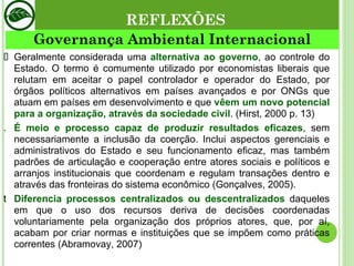 Governança Ambiental Internacional REFLEXÕES Geralmente considerada uma  alternativa ao governo , ao controle do Estado. O termo é comumente utilizado por economistas liberais que relutam em aceitar o papel controlador e operador do Estado, por órgãos políticos alternativos em países avançados e por ONGs que atuam em países em desenvolvimento e que  vêem um novo potencial para a organização, através da sociedade civil . (Hirst, 2000 p. 13) É meio e processo capaz de produzir resultados eficazes , sem necessariamente a inclusão da coerção. Inclui aspectos gerenciais e administrativos do Estado e seu funcionamento eficaz, mas também padrões de articulação e cooperação entre atores sociais e políticos e arranjos institucionais que coordenam e regulam transações dentro e através das fronteiras do sistema econômico (Gonçalves, 2005). Diferencia processos centralizados ou descentralizados  daqueles em que o uso dos recursos deriva de decisões coordenadas voluntariamente pela organização dos próprios atores, que, por aí, acabam por criar normas e instituições que se impõem como práticas correntes (Abramovay, 2007) 