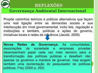 REFLEXÕES Governança Ambiental Internacional Propõe caminhos teóricos e práticos alternativos que façam uma real ligação entre as demandas sociais e sua interlocução em nível governamental, inclui leis, regulação e instituições e também, políticas e ações do governo, iniciativas locais e redes de influência (Jacobi, 2009) Novas Redes de Governança:  As comunidades, associações da sociedade e empresas privadas desempenham papel cada vez mais decisivo para a transformação das políticas publicas e desafiam não apenas os governos e maneira de governar, mas exigem também uma reorientação do pesquisador de políticas públicas. Frey (2000 p. 252) 