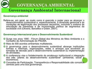 GOVERNANÇA AMBIENTAL Governança Ambiental Internacional Governança ambiental Refere-se, em geral, ao modo como é exercido o poder para se alcançar o desenvolvimento sustentável e, especificamente, à dimensão gerencial e às condições de legitimação dos processos decisórios, incluindo o sistema de articulação de interesses e de incorporação política de segmentos da sociedade civil (Oliveira, Barcellos e Green, 2007). Governança Internacional para o Desenvolvimento Sustentável Surge nos anos 1990 - Fórum Global dos Ministros do Meio Ambiente e o Conselho de Administração do PNUMA. Mais de 500 acordos ambientais multilaterais. A governança para o desenvolvimento sustentável abrange instituições formais e informais, organizações, redes e arranjos que envolvem as tomadas de decisão para o desenvolvimento sustentável ou implementação de atividades. A conferencia visa o fortalecimento do arcabouço institucional e integração dos três “pilares do desenvolvimento sustentável” (ambiental, social e econômico). Conceitos de Participação, Transparência e Responsabilidade são conceitos centrais para uma boa governança. 