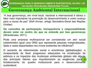 Governança Ambiental Internacional GOVERNANÇA PARA O DESENVOLVIMENTO SUSTENTÁVEL NA RIO + 20  Jan-Gustav Strandenaes (Stakeholder Forum)  “ A boa governança, em nível local, nacional e internacional é talvez o fator mais importante na promoção do desenvolvimento e como avanço para a causa de paz" (Kofi Annan, antigo Secretário-Geral das Nações Unidas) Os conceitos de participação, transparência e responsabilidade devem estar no centro do que se entende por boa governança  (Strandenaes, 2011) Pode uma empresa multinacional ser considerada um ator social ( stakeholder ) igual uma ONG que representa pessoas marginalizadas, dada a vasta disparidades nos níveis existentes de influência? O aumento da interconexão social e econômica (globalização), a incapacidade de fazer progressos adequados na erradicação da pobreza e os impactos das mudanças ambientais globais são alguns dos principais fatores que impulsionaram as exigências para o fortalecimento do quadro institucional para o desenvolvimento sustentável. 