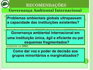 Meios para Governança Global:  diplomacia, negociação, construção de mecanismos de confiança mútua, resolução pacífica de conflitos e solução de controvérsias. Consulta realizada pelo FBOMS, Stakeholder e ANPEP (Northen Alliance for Sustainability):  - fortalecimento do  PNUMA ; - fortalecimento do desenvolvimento sustentável e meio ambiente na  ONU ; - eficiência e sinergia em acordos ambientais multilaterais; - financiamento para desenvolvimento sustentável e meio ambiente  (GEF) - estabelecimento de órgão para desenvolvimento sustentável; - recomendações para  GEF, ECOSOC e CDS . RECOMENDAÇÕES Governança Ambiental Internacional Problemas ambientais globais ultrapassam a capacidade das instituições existentes? Governança ambiental internacional em uma instituição única, ágil e eficiente ou por esquemas fragmentados? Como dar voz e poder de decisão aos grupos minoritários e marginalizados? 