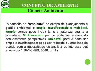 CONCEITO DE AMBIENTE Ciência Ambiental “ o conceito de  “ambiente”  no campo do planejamento e gestão ambiental, é  amplo, multifacetado e maleável .  Amplo  porque pode incluir tanto a natureza quanto a sociedade.  Multifacetado  porque pode ser apreendido sob diferentes perspectivas.  Maleável  porque pode ser amplo e multifacetado; pode ser reduzido ou ampliado de acordo com a necessidade do analista ou interesse dos envolvidos” (SANCHES, 2006, p. 18).  