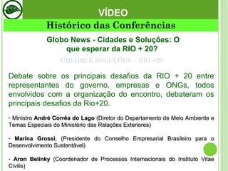 CIDADE E SOLUÇÕES – RIO +20 VÍDEO Globo News - Cidades e Soluções: O que esperar da RIO + 20?  Debate sobre os principais desafios da RIO + 20 entre representantes do governo, empresas e ONGs, todos envolvidos com a organização do encontro, debateram os principais desafios da Rio+20. Ministro  André Corrêa do Lago  (Diretor do Departamento de Meio Ambiente e Temas Especiais do Ministério das Relações Exteriores) Marina Grossi , (Presidente do Conselho Empresarial Brasileiro para o Desenvolvimento Sustentável) Aron Belinky  (Coordenador de Processos Internacionais do Instituto Vitae Civilis) Histórico das Conferências 