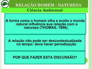 RELAÇÃO HOMEM - NATUREZA A forma como o homem olha e avalia o mundo natural influência sua relação com a natureza (THOMAS, 1996).  A relação não pode ser descontextualizada no tempo: deve haver periodização POR QUE FAZER ESTA DISCUSSÃO? Ciência Ambiental 