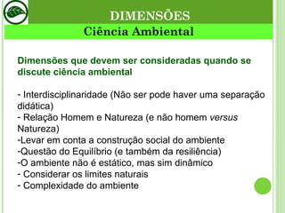 Ciência Ambiental DIMENSÕES Dimensões que devem ser consideradas quando se discute ciência ambienta l Interdisciplinaridade (Não ser pode haver uma separação didática) Relação Homem e Natureza (e não homem  versus  Natureza) Levar em conta a construção social do ambiente  Questão do Equilíbrio (e também da resiliência) O ambiente não é estático, mas sim dinâmico Considerar os limites naturais Complexidade do ambiente 