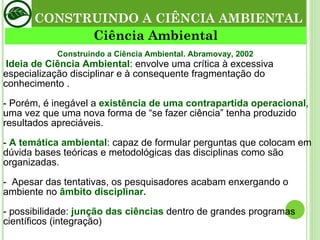 CONSTRUINDO A CIÊNCIA AMBIENTAL Ciência Ambiental   Ideia de Ciência Ambiental : envolve uma crítica à excessiva especialização disciplinar e à consequente fragmentação do conhecimento . - Porém, é inegável a  existência de uma contrapartida operacional ,  uma vez que uma nova forma de “se fazer ciência” tenha produzido resultados apreciáveis. -  A temática ambiental : capaz de formular perguntas que colocam em dúvida bases teóricas e metodológicas das disciplinas como são organizadas. -  Apesar das tentativas, os pesquisadores acabam enxergando o ambiente no  âmbito disciplinar. - possibilidade:  junção das ciências  dentro de grandes programas científicos (integração) Construindo a Ciência Ambiental. Abramovay, 2002 