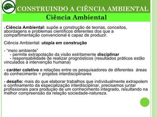 -  Ciência Ambiental:  supõe a construção de teorias, conceitos, abordagens e problemas científicos diferentes dos que a compartimentação convencional é capaz de produzir. Ciência Ambiental:  utopia em construção - “meio ambiente”    - permite extrapolação da visão estritamente  disciplinar   - responsabilidade de realizar prognósticos (resultados práticos estão vinculados à intervenção humana) -  caráter coletivo  e relações entre os pesquisadores de diferentes  áreas do conhecimento = projetos interdisciplinares -  desafio:  mais do que elaborar trabalhos que individualmente extrapolem o confinamento da especialização interdisciplinar, precisamos juntar profissionais para produção de um conhecimento integrado, resultando na melhor compreensão da relação sociedade-natureza. Ciência Ambiental CONSTRUINDO A CIÊNCIA AMBIENTAL 