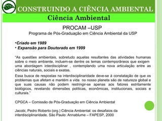 PROCAM –USP  Programa de Pós-Graduação em Ciência Ambiental da USP Criado em 1989 Expansão para Doutorado em 1999 “ As questões ambientais, sobretudo aquelas resultantes das atividades humanas sobre o meio ambiente, incluem-se dentre os temas contemporâneos que exigem  uma abordagem interdisciplinar , contemplando uma nova articulação entre as ciências naturais, sociais e exatas. Essa busca de respostas na interdisciplinaridade deve-se à constatação de que os problemas que afetam e mantém a vida  no nosso planeta são de natureza global e que suas causas não podem restringir-se apenas aos fatores estritamente biológicos, revelando dimensões políticas, econômicas, institucionais, sociais e culturais.” CPGCA – Comissão de Pós-Graduação em Ciência Ambiental Jacobi, Pedro Roberto (org.) Ciência Ambiental: os desafaios da interdisciplinaridade. São Paulo: Annablume – FAPESP, 2000 CONSTRUINDO A CIÊNCIA AMBIENTAL Ciência Ambiental 