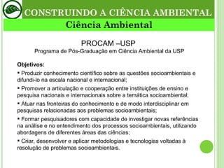 PROCAM –USP  Programa de Pós-Graduação em Ciência Ambiental da USP Objetivos: Produzir conhecimento científico sobre as questões socioambientais e difundi-lo na escala nacional e internacional; Promover a articulação e cooperação entre instituições de ensino e pesquisa nacionais e internacionais sobre a temática socioambiental; Atuar nas fronteiras do conhecimento e de modo interdisciplinar em pesquisas relacionadas aos problemas socioambientais; Formar pesquisadores com capacidade de investigar novas referências na análise e no entendimento dos processos socioambientais, utilizando abordagens de diferentes áreas das ciências; Criar, desenvolver e aplicar metodologias e tecnologias voltadas à resolução de problemas socioambientais.  CONSTRUINDO A CIÊNCIA AMBIENTAL Ciência Ambiental 