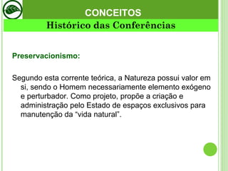 CONCEITOS Preservacionismo:   Segundo esta corrente teórica, a Natureza possui valor em si, sendo o Homem necessariamente elemento exógeno e perturbador. Como projeto, propõe a criação e administração pelo Estado de espaços exclusivos para manutenção da “vida natural”.  Histórico das Conferências 