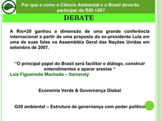 A Rio+20 ganhou a dimensão de uma grande conferência internacional a partir de uma proposta do ex-presidente Lula em uma de suas falas na Assembléia Geral das Nações Unidas em setembro de 2007. “ O principal papel do Brasil será facilitar o diálogo, construir entendimentos e aparar arestas “ Luiz Figueiredo Machado – Itamaraty Economia Verde & Governança Global G20 ambiental – Estrutura de governança com poder político Por que e como a Ciência Ambiental e o Brasil deverão participar da RIO +20? DEBATE 